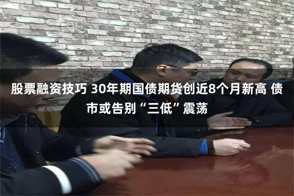 股票融资技巧 30年期国债期货创近8个月新高 债市或告别“三低”震荡