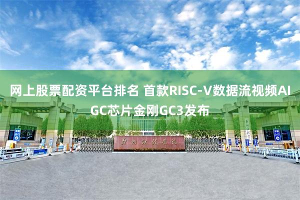 网上股票配资平台排名 首款RISC-V数据流视频AIGC芯片金刚GC3发布