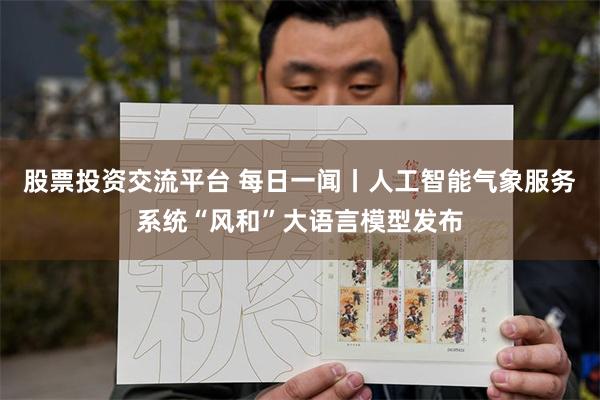 股票投资交流平台 每日一闻丨人工智能气象服务系统“风和”大语言模型发布