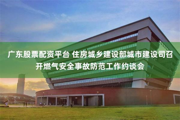 广东股票配资平台 住房城乡建设部城市建设司召开燃气安全事故防范工作约谈会