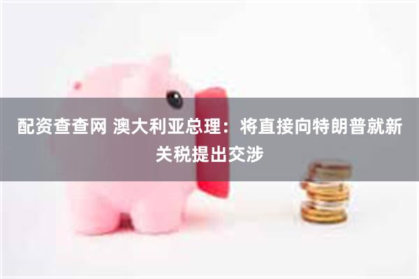 配资查查网 澳大利亚总理：将直接向特朗普就新关税提出交涉