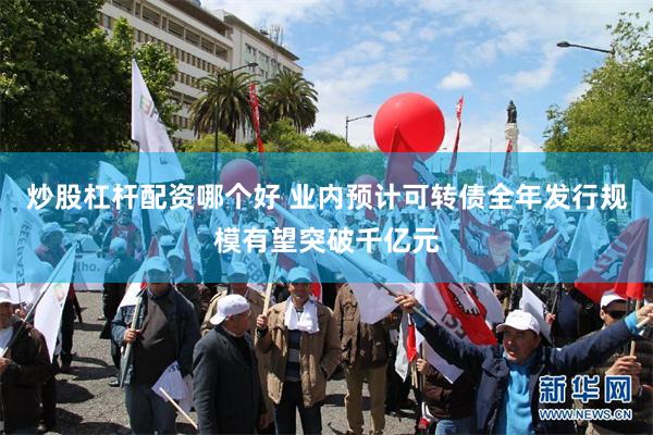 炒股杠杆配资哪个好 业内预计可转债全年发行规模有望突破千亿元