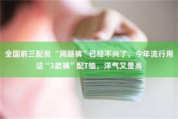 全国前三配资 “阔腿裤”已经不兴了，今年流行用这“3款裤”配T恤，洋气又显高