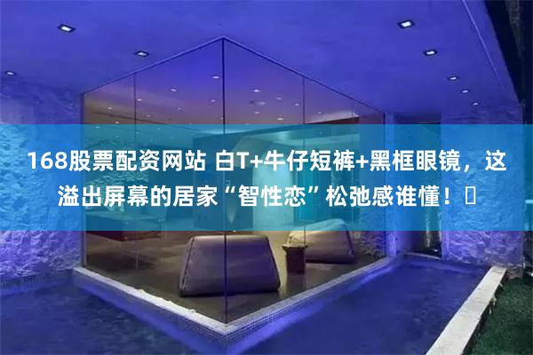 168股票配资网站 白T+牛仔短裤+黑框眼镜，这溢出屏幕的居家“智性恋”松弛感谁懂！✨