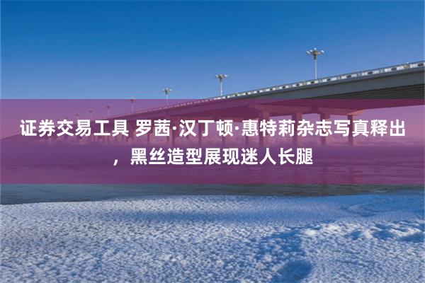 证券交易工具 罗茜·汉丁顿·惠特莉杂志写真释出，黑丝造型展现迷人长腿