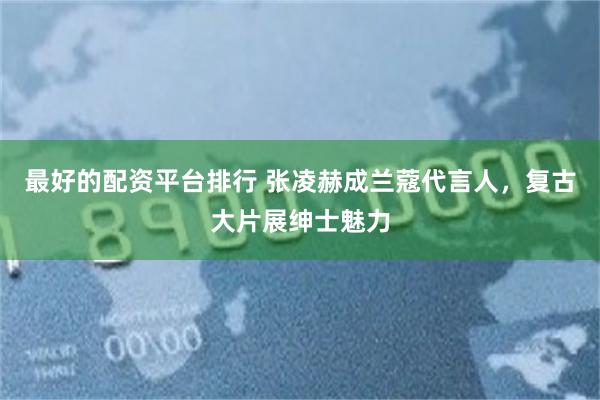 最好的配资平台排行 张凌赫成兰蔻代言人,复古大片展绅士魅力