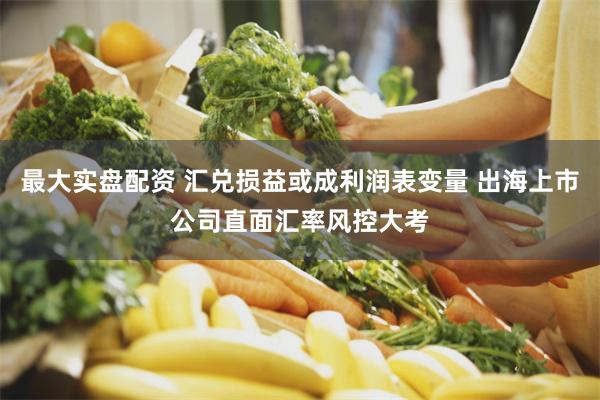 最大实盘配资 汇兑损益或成利润表变量 出海上市公司直面汇率风控大考