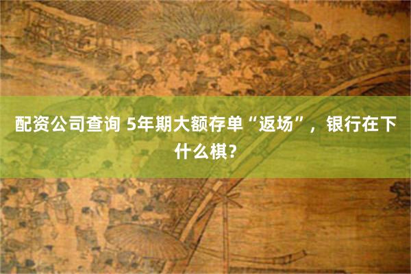 配资公司查询 5年期大额存单“返场”，银行在下什么棋？