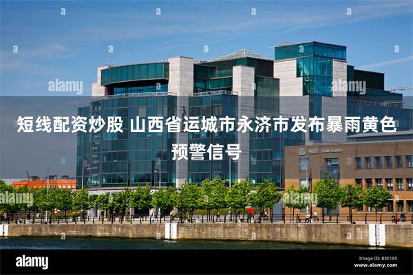 短线配资炒股 山西省运城市永济市发布暴雨黄色预警信号