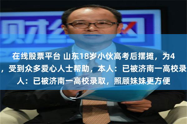 在线股票平台 山东18岁小伙高考后摆摊，为4岁患癌妹妹筹治疗费，受到众多爱心人士帮助，本人：已被济南一高校录取，照顾妹妹更方便