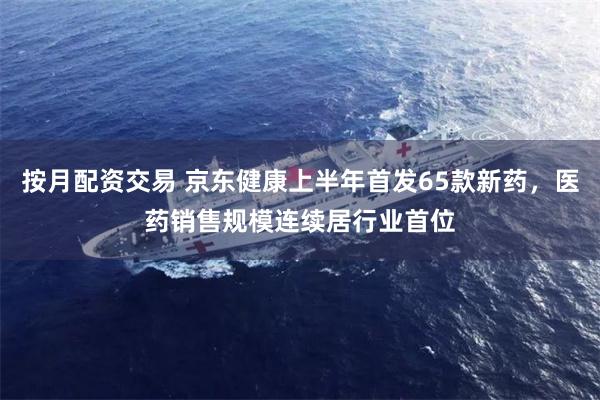按月配资交易 京东健康上半年首发65款新药，医药销售规模连续居行业首位