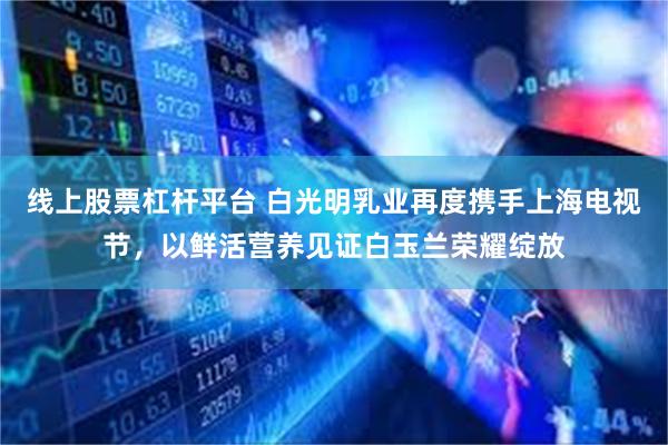 线上股票杠杆平台 白光明乳业再度携手上海电视节，以鲜活营养见证白玉兰荣耀绽放