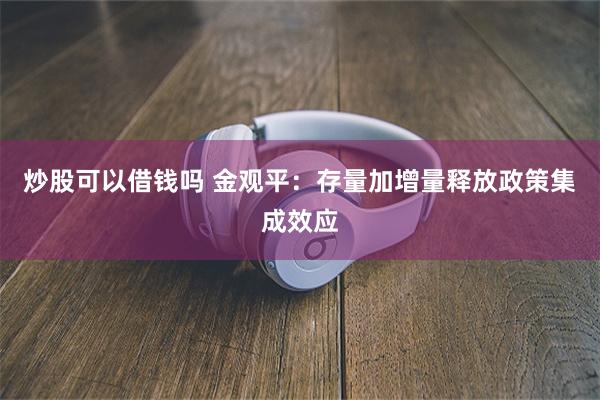 炒股可以借钱吗 金观平：存量加增量释放政策集成效应