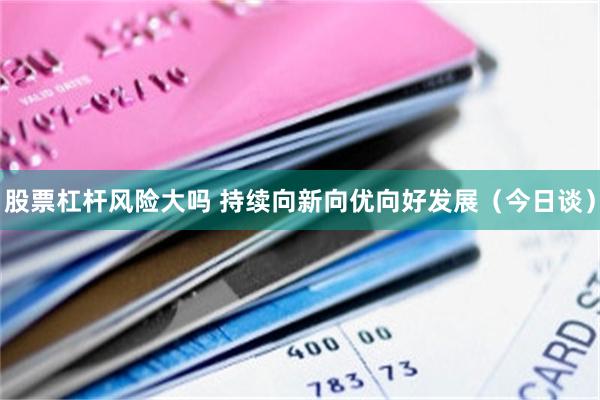 股票杠杆风险大吗 持续向新向优向好发展（今日谈）