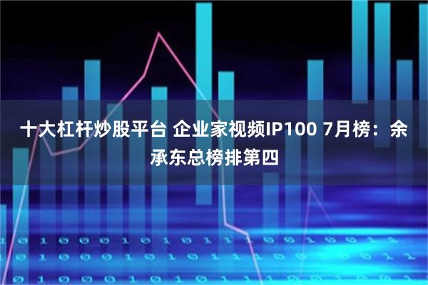 十大杠杆炒股平台 企业家视频IP100 7月榜：余承东总榜排第四