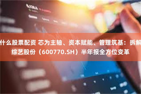 什么股票配资 芯为主轴、资本赋能、管理筑基：拆解综艺股份（600770.SH）半年报全方位变革