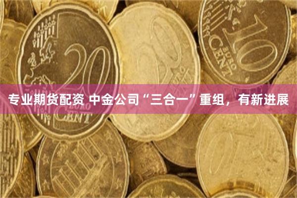 专业期货配资 中金公司“三合一”重组，有新进展