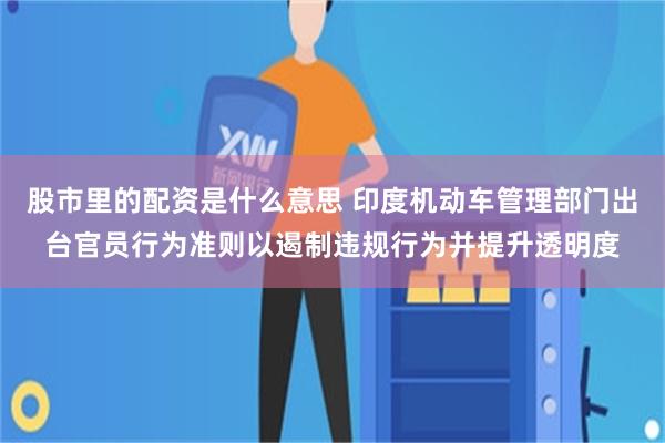 股市里的配资是什么意思 印度机动车管理部门出台官员行为准则以遏制违规行为并提升透明度