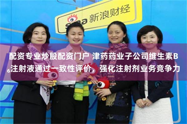 配资专业炒股配资门户 津药药业子公司维生素B₆注射液通过一致性评价，强化注射剂业务竞争力