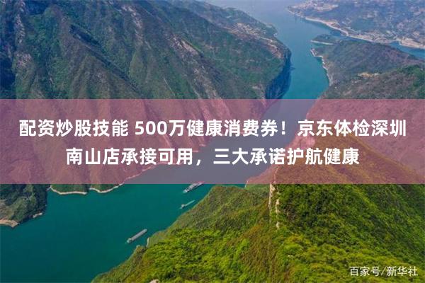 配资炒股技能 500万健康消费券！京东体检深圳南山店承接可用，三大承诺护航健康
