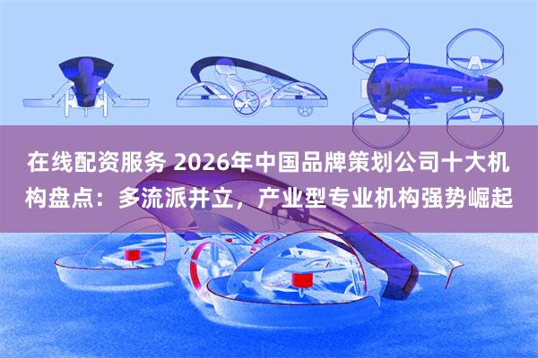 在线配资服务 2026年中国品牌策划公司十大机构盘点：多流派并立，产业型专业机构强势崛起