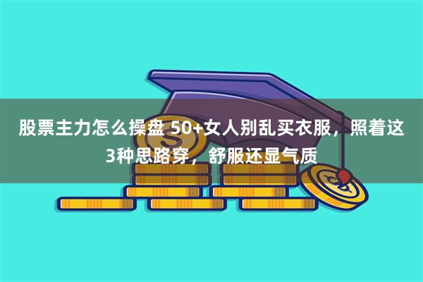 股票主力怎么操盘 50+女人别乱买衣服，照着这3种思路穿，舒服还显气质