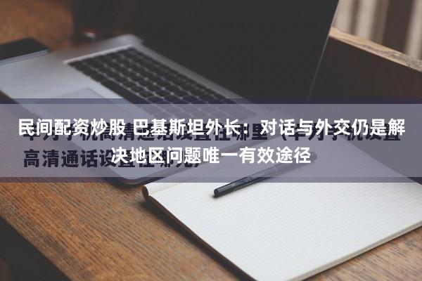 民间配资炒股 巴基斯坦外长：对话与外交仍是解决地区问题唯一有效途径