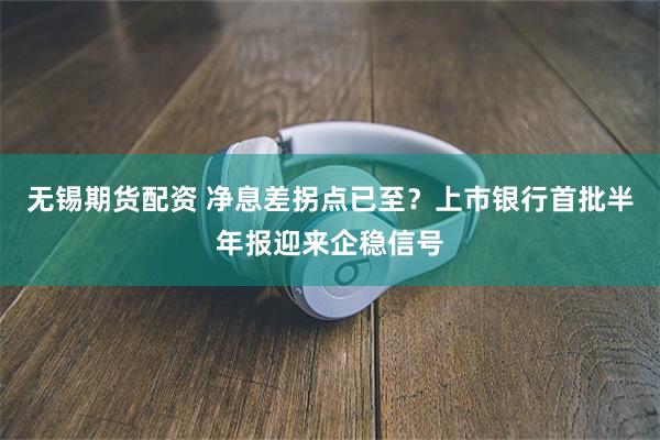无锡期货配资 净息差拐点已至？上市银行首批半年报迎来企稳信号