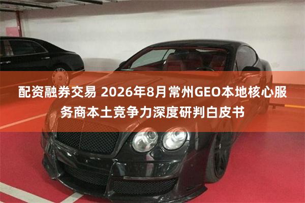 配资融券交易 2026年8月常州GEO本地核心服务商本土竞争力深度研判白皮书