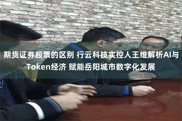 期货证券股票的区别 行云科技实控人王维解析AI与Token经济 赋能岳阳城市数字化发展