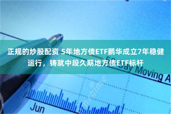 正规的炒股配资 5年地方债ETF鹏华成立7年稳健运行，铸就中段久期地方债ETF标杆