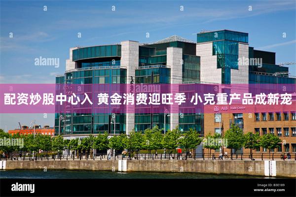 配资炒股中心入 黄金消费迎旺季 小克重产品成新宠