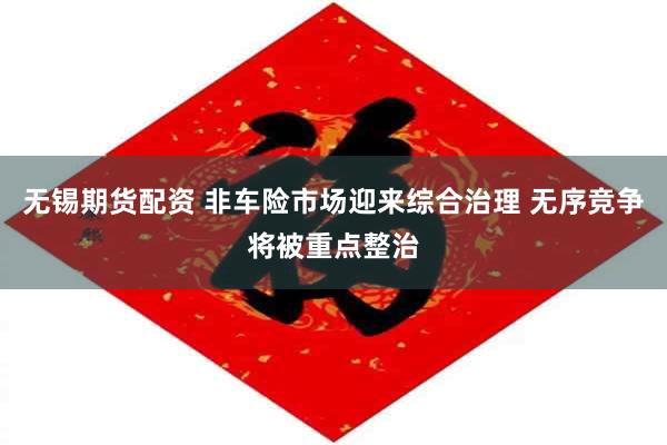 无锡期货配资 非车险市场迎来综合治理 无序竞争将被重点整治