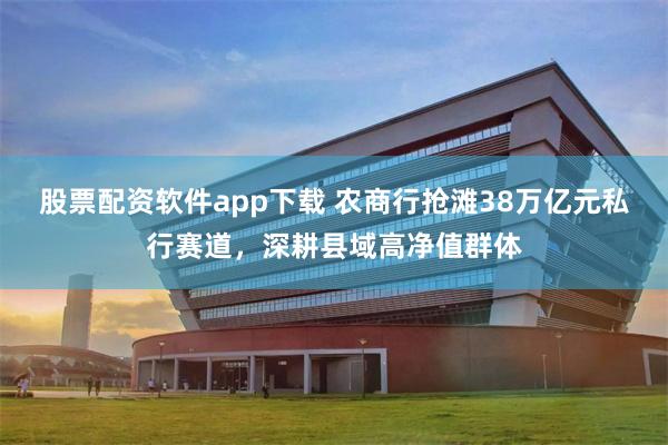 股票配资软件app下载 农商行抢滩38万亿元私行赛道，深耕县域高净值群体
