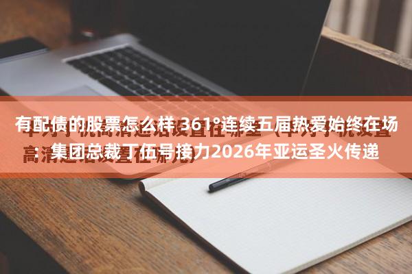 有配债的股票怎么样 361°连续五届热爱始终在场：集团总裁丁伍号接力2026年亚运圣火传递