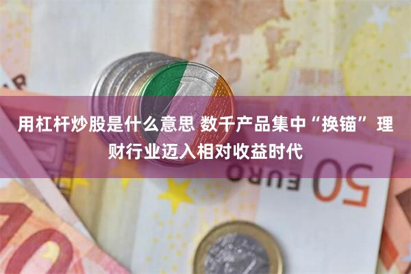 用杠杆炒股是什么意思 数千产品集中“换锚” 理财行业迈入相对收益时代