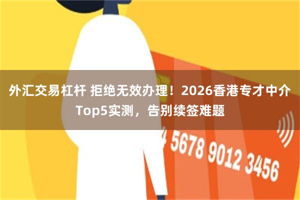 外汇交易杠杆 拒绝无效办理!2026香港专才中介Top5实测,告别续签难题