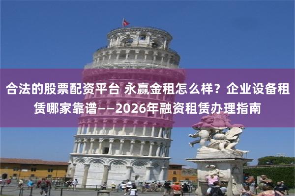 合法的股票配资平台 永赢金租怎么样？企业设备租赁哪家靠谱——2026年融资租赁办理指南