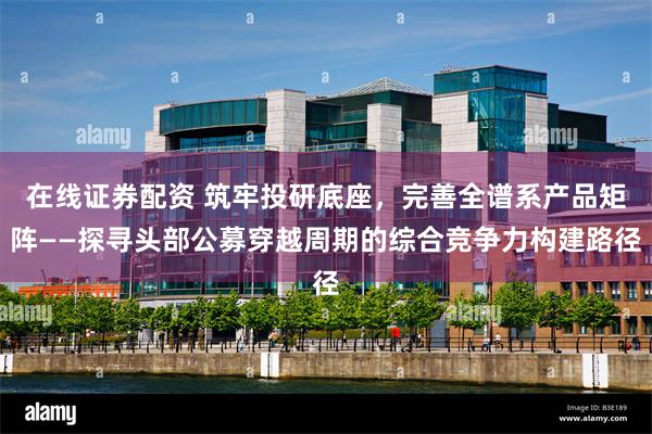 在线证券配资 筑牢投研底座，完善全谱系产品矩阵——探寻头部公募穿越周期的综合竞争力构建路径