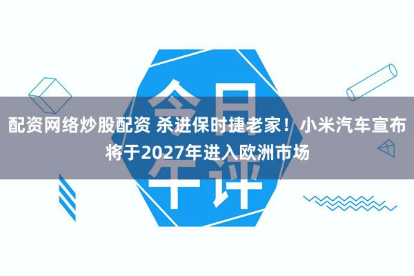 配资网络炒股配资 杀进保时捷老家！小米汽车宣布将于2027年进入欧洲市场