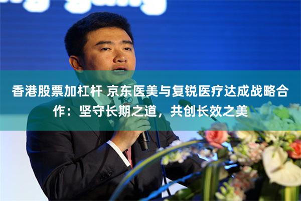 香港股票加杠杆 京东医美与复锐医疗达成战略合作：坚守长期之道，共创长效之美