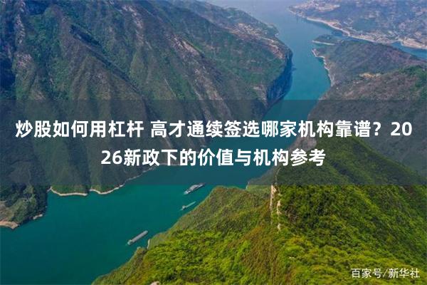 炒股如何用杠杆 高才通续签选哪家机构靠谱？2026新政下的价值与机构参考