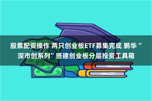 股票配资操作 两只创业板ETF募集完成 鹏华“深市创系列”搭建创业板分层投资工具箱