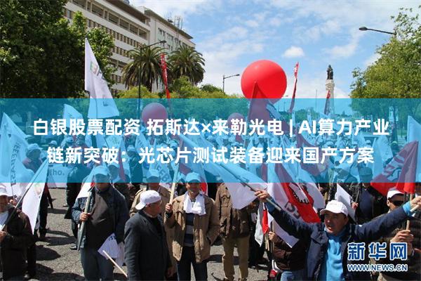 白银股票配资 拓斯达×来勒光电 | AI算力产业链新突破：光芯片测试装备迎来国产方案