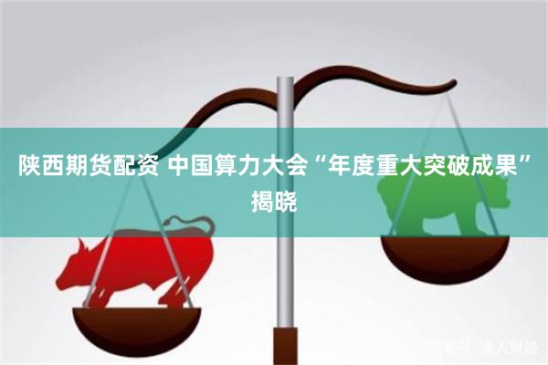 陕西期货配资 中国算力大会“年度重大突破成果”揭晓