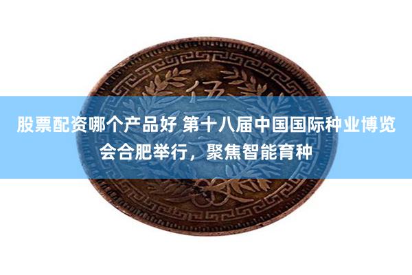 股票配资哪个产品好 第十八届中国国际种业博览会合肥举行，聚焦智能育种