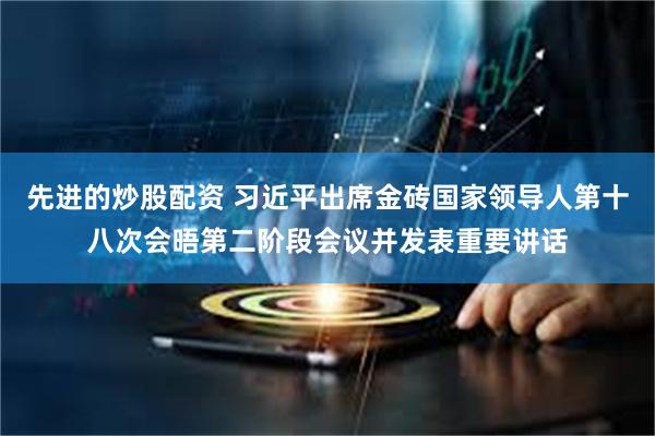 先进的炒股配资 习近平出席金砖国家领导人第十八次会晤第二阶段会议并发表重要讲话