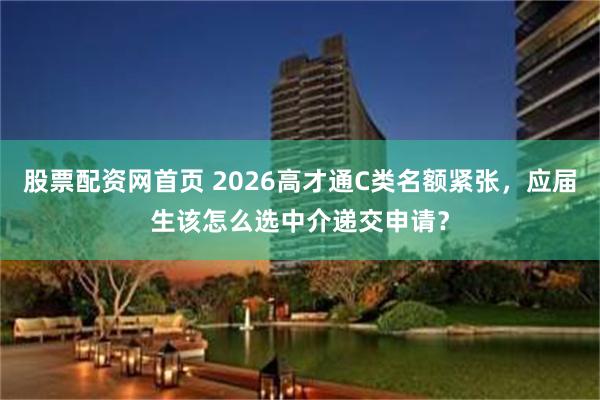 股票配资网首页 2026高才通C类名额紧张，应届生该怎么选中介递交申请？
