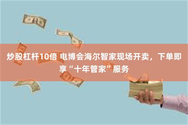 炒股杠杆10倍 电博会海尔智家现场开卖，下单即享“十年管家”服务