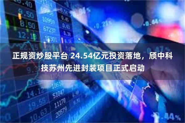 正规资炒股平台 24.54亿元投资落地，颀中科技苏州先进封装项目正式启动
